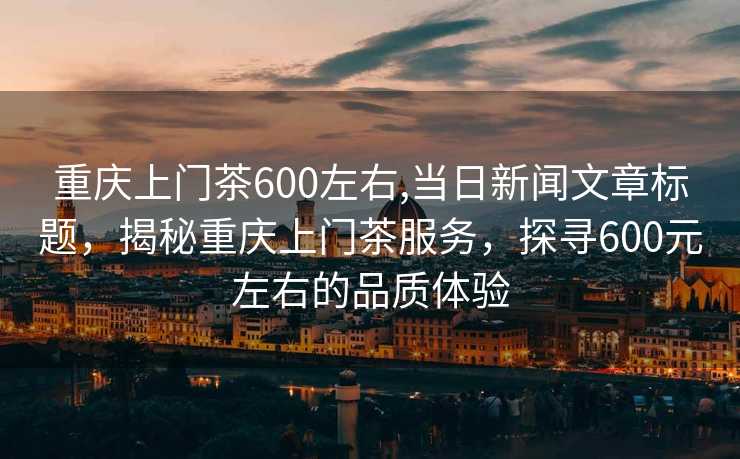 重庆上门茶600左右,当日新闻文章标题，揭秘重庆上门茶服务，探寻600元左右的品质体验