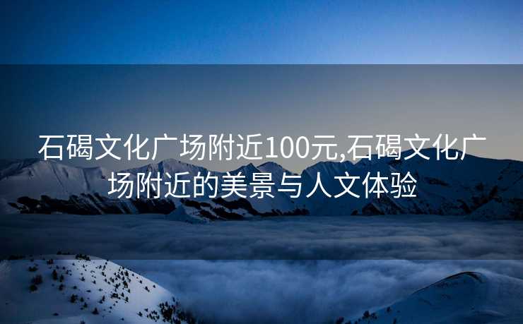 石碣文化广场附近100元,石碣文化广场附近的美景与人文体验