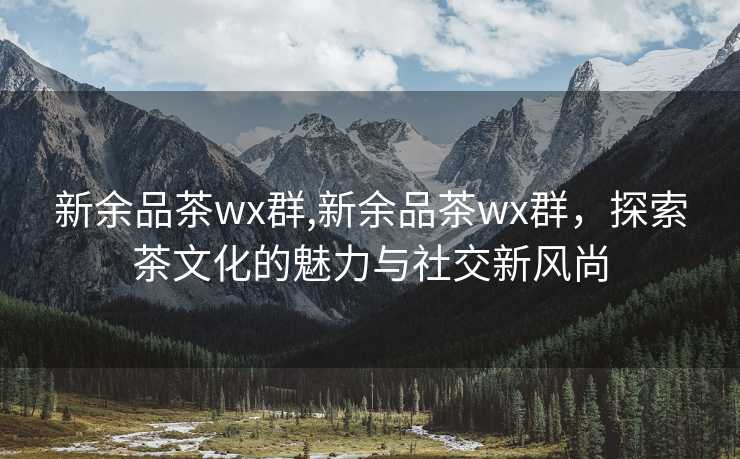 新余品茶wx群,新余品茶wx群，探索茶文化的魅力与社交新风尚