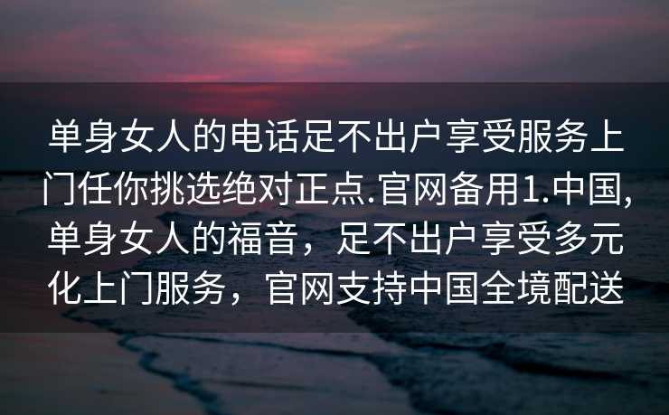 单身女人的电话足不出户享受服务上门任你挑选绝对正点.官网备用1.中国,单身女人的福音，足不出户享受多元化上门服务，官网支持中国全境配送