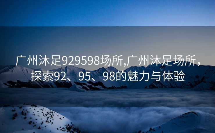 广州沐足929598场所,广州沐足场所，探索92、95、98的魅力与体验