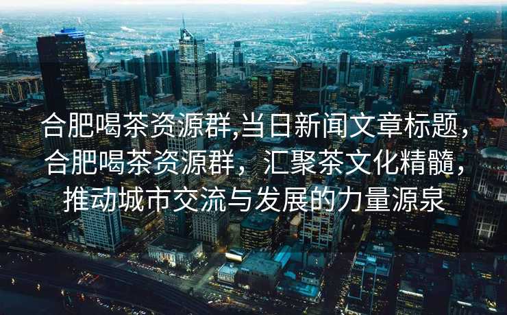 合肥喝茶资源群,当日新闻文章标题，合肥喝茶资源群，汇聚茶文化精髓，推动城市交流与发展的力量源泉