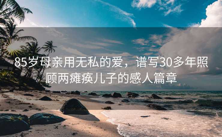 85岁母亲用无私的爱，谱写30多年照顾两瘫痪儿子的感人篇章