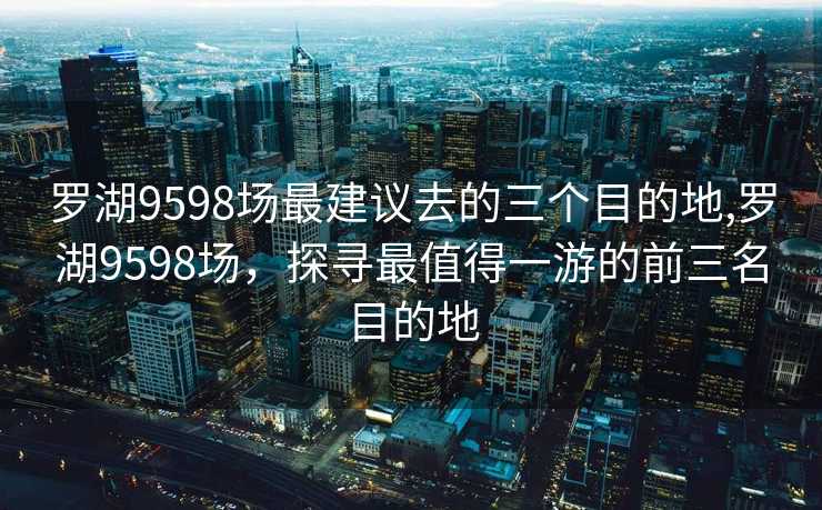 罗湖9598场最建议去的三个目的地,罗湖9598场，探寻最值得一游的前三名目的地