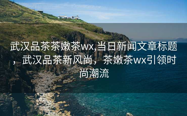 武汉品茶茶嫩茶wx,当日新闻文章标题，武汉品茶新风尚，茶嫩茶wx引领时尚潮流