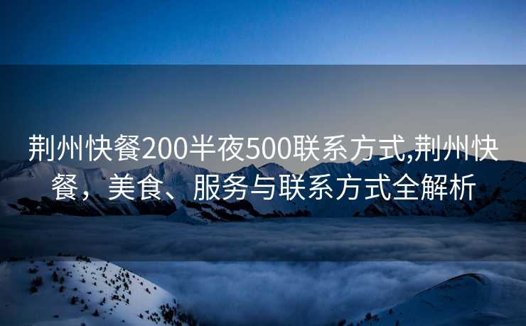 荆州快餐200半夜500联系方式,荆州快餐，美食、服务与联系方式全解析