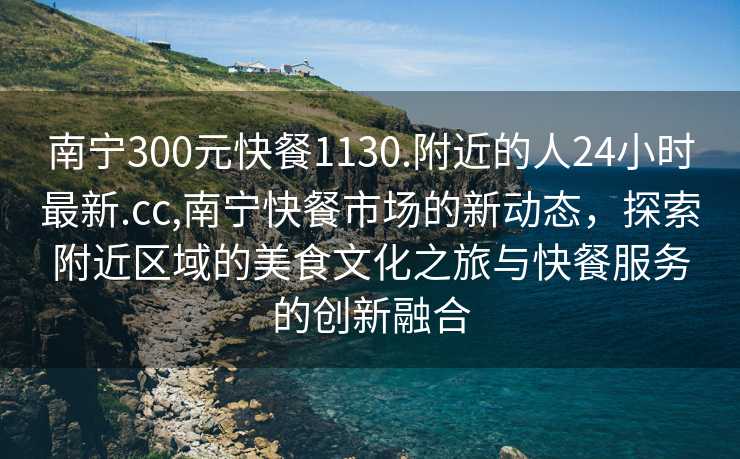 南宁300元快餐1130.附近的人24小时最新.cc,南宁快餐市场的新动态，探索附近区域的美食文化之旅与快餐服务的创新融合