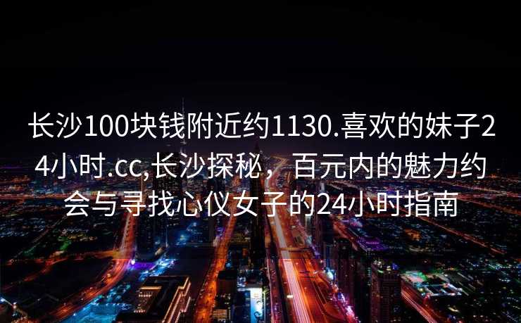 长沙100块钱附近约1130.喜欢的妹子24小时.cc,长沙探秘，百元内的魅力约会与寻找心仪女子的24小时指南