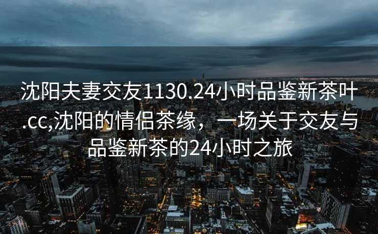 沈阳夫妻交友1130.24小时品鉴新茶叶.cc,沈阳的情侣茶缘，一场关于交友与品鉴新茶的24小时之旅