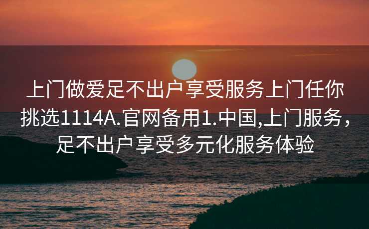 上门做爱足不出户享受服务上门任你挑选1114A.官网备用1.中国,上门服务，足不出户享受多元化服务体验