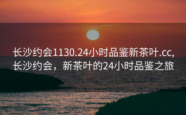 长沙约会1130.24小时品鉴新茶叶.cc,长沙约会，新茶叶的24小时品鉴之旅