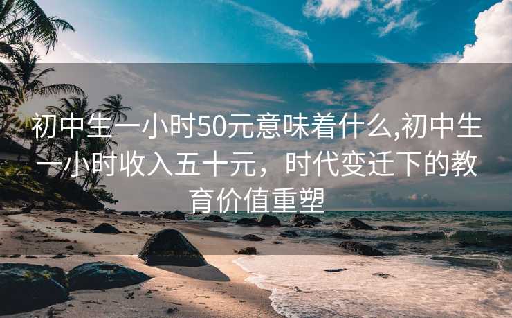 初中生一小时50元意味着什么,初中生一小时收入五十元，时代变迁下的教育价值重塑