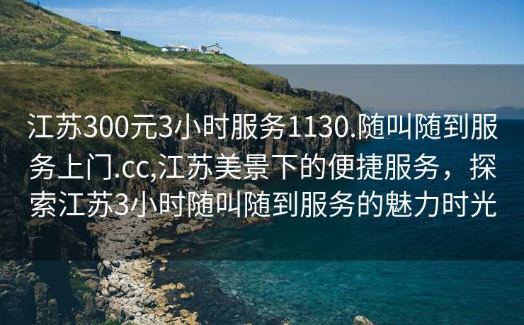 江苏300元3小时服务1130.随叫随到服务上门.cc,江苏美景下的便捷服务，探索江苏3小时随叫随到服务的魅力时光