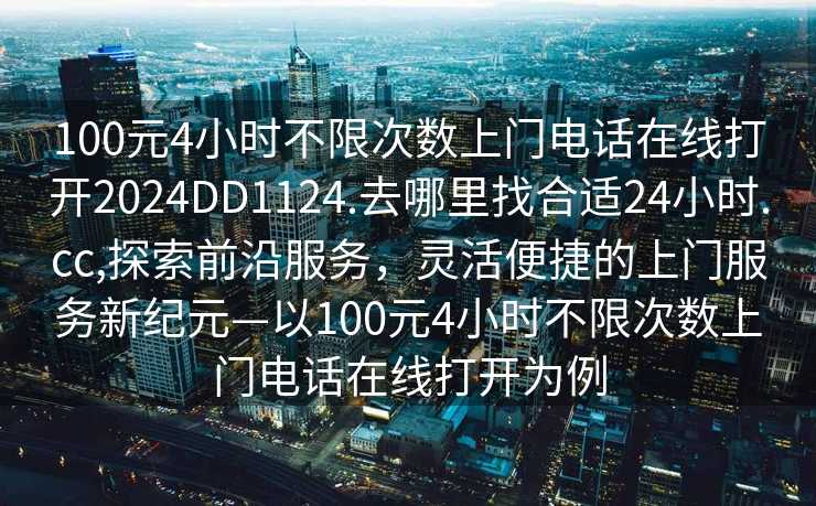 100元4小时不限次数上门电话在线打开2024DD1124.去哪里找合适24小时.cc,探索前沿服务，灵活便捷的上门服务新纪元—以100元4小时不限次数上门电话在线打开为例