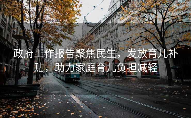 政府工作报告聚焦民生，发放育儿补贴，助力家庭育儿负担减轻