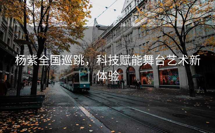 杨紫全国巡跳，科技赋能舞台艺术新体验