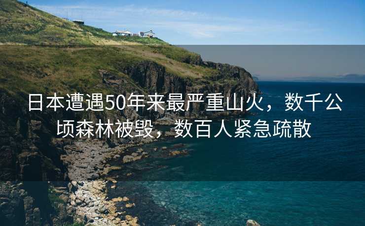 日本遭遇50年来最严重山火，数千公顷森林被毁，数百人紧急疏散