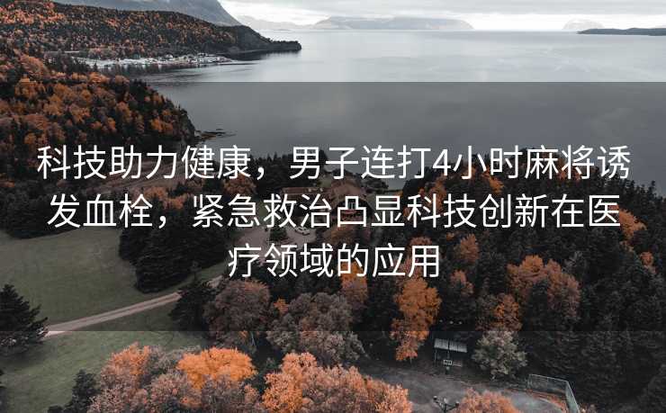 科技助力健康，男子连打4小时麻将诱发血栓，紧急救治凸显科技创新在医疗领域的应用