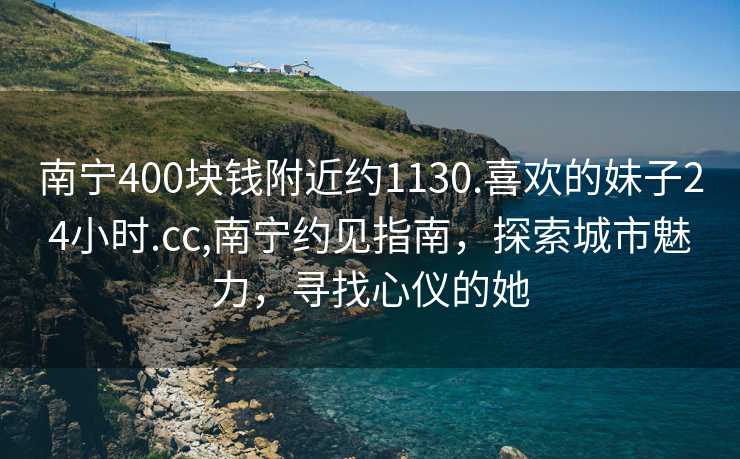 南宁400块钱附近约1130.喜欢的妹子24小时.cc,南宁约见指南，探索城市魅力，寻找心仪的她