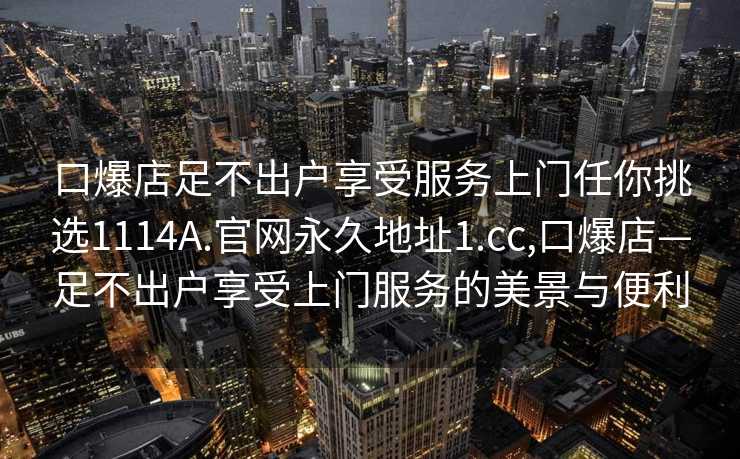 口爆店足不出户享受服务上门任你挑选1114A.官网永久地址1.cc,口爆店—足不出户享受上门服务的美景与便利