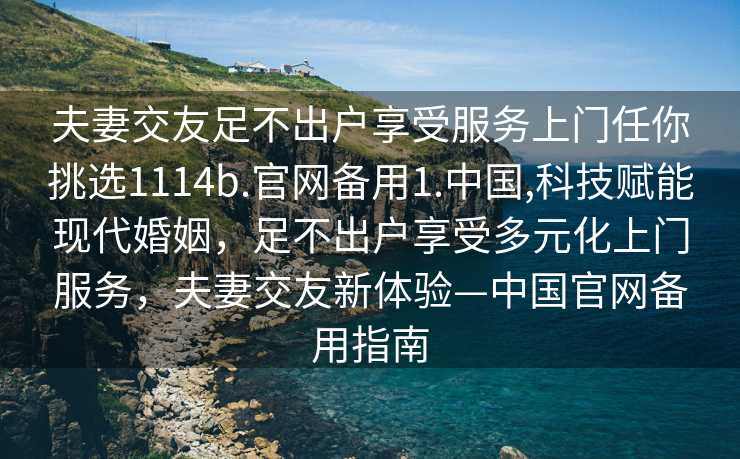 夫妻交友足不出户享受服务上门任你挑选1114b.官网备用1.中国,科技赋能现代婚姻，足不出户享受多元化上门服务，夫妻交友新体验—中国官网备用指南