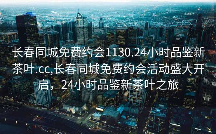 长春同城免费约会1130.24小时品鉴新茶叶.cc,长春同城免费约会活动盛大开启，24小时品鉴新茶叶之旅