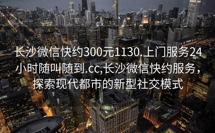 长沙微信快约300元1130.上门服务24小时随叫随到.cc,长沙微信快约服务，探索现代都市的新型社交模式