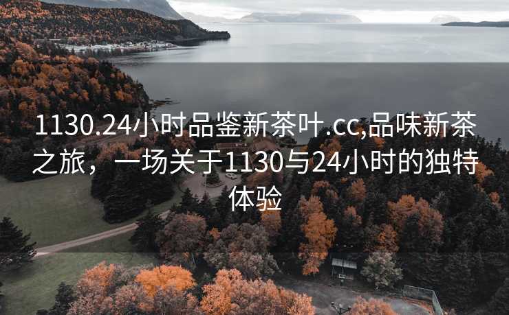 1130.24小时品鉴新茶叶.cc,品味新茶之旅，一场关于1130与24小时的独特体验