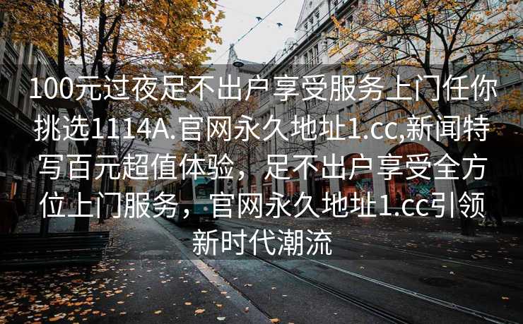 100元过夜足不出户享受服务上门任你挑选1114A.官网永久地址1.cc,新闻特写百元超值体验，足不出户享受全方位上门服务，官网永久地址1.cc引领新时代潮流