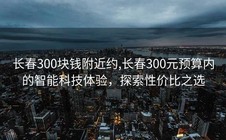 长春300块钱附近约,长春300元预算内的智能科技体验，探索性价比之选