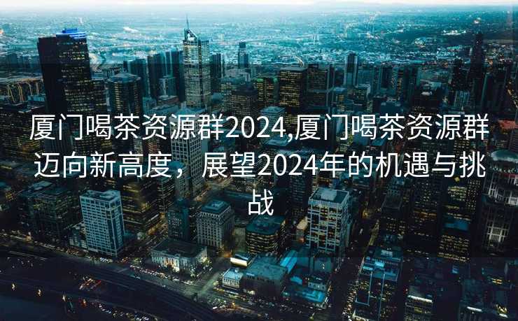 厦门喝茶资源群2024,厦门喝茶资源群迈向新高度，展望2024年的机遇与挑战