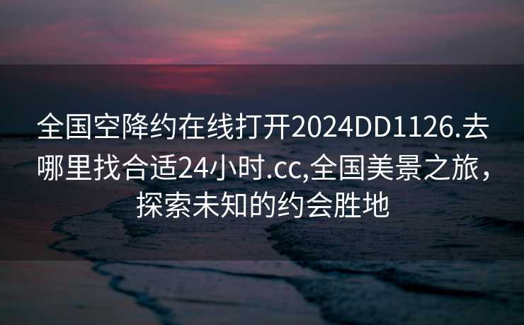 全国空降约在线打开2024DD1126.去哪里找合适24小时.cc,全国美景之旅，探索未知的约会胜地