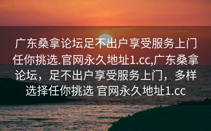 广东桑拿论坛足不出户享受服务上门任你挑选.官网永久地址1.cc,广东桑拿论坛，足不出户享受服务上门，多样选择任你挑选 官网永久地址1.cc