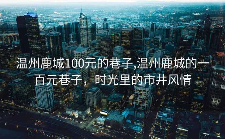 温州鹿城100元的巷子,温州鹿城的一百元巷子，时光里的市井风情