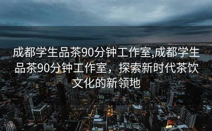 成都学生品茶90分钟工作室,成都学生品茶90分钟工作室，探索新时代茶饮文化的新领地