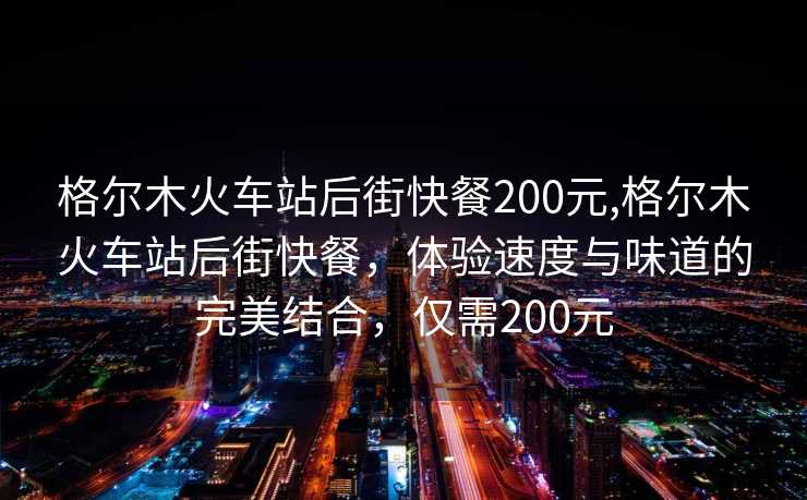 格尔木火车站后街快餐200元,格尔木火车站后街快餐，体验速度与味道的完美结合，仅需200元