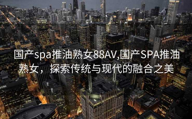 国产spa推油熟女88AV,国产SPA推油熟女，探索传统与现代的融合之美