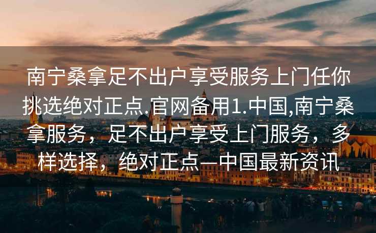 南宁桑拿足不出户享受服务上门任你挑选绝对正点.官网备用1.中国,南宁桑拿服务，足不出户享受上门服务，多样选择，绝对正点—中国最新资讯