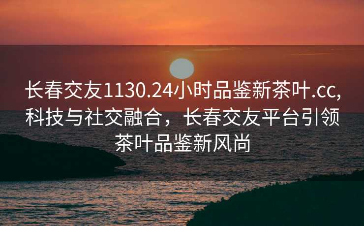 长春交友1130.24小时品鉴新茶叶.cc,科技与社交融合，长春交友平台引领茶叶品鉴新风尚