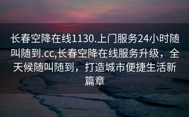 长春空降在线1130.上门服务24小时随叫随到.cc,长春空降在线服务升级，全天候随叫随到，打造城市便捷生活新篇章