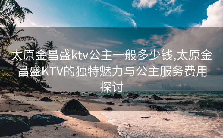 太原金昌盛ktv公主一般多少钱,太原金昌盛KTV的独特魅力与公主服务费用探讨