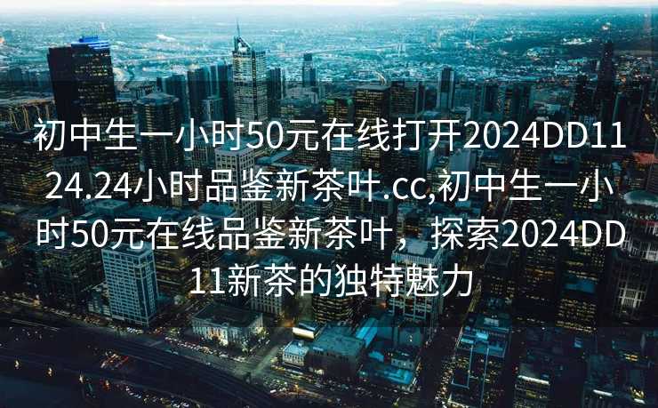 初中生一小时50元在线打开2024DD1124.24小时品鉴新茶叶.cc,初中生一小时50元在线品鉴新茶叶，探索2024DD11新茶的独特魅力