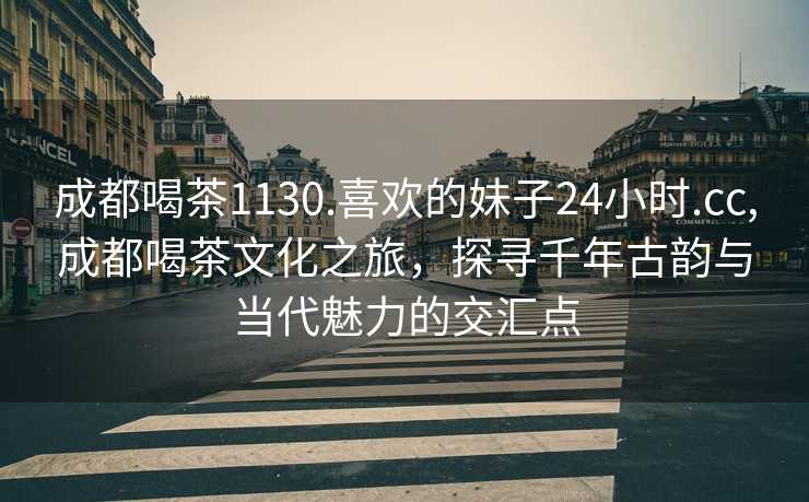 成都喝茶1130.喜欢的妹子24小时.cc,成都喝茶文化之旅，探寻千年古韵与当代魅力的交汇点