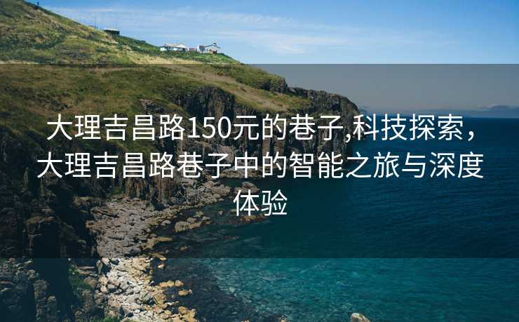 大理吉昌路150元的巷子,科技探索，大理吉昌路巷子中的智能之旅与深度体验