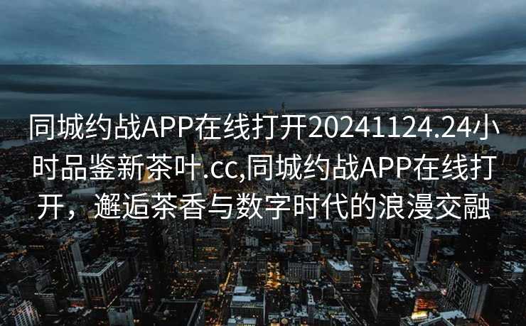 同城约战APP在线打开20241124.24小时品鉴新茶叶.cc,同城约战APP在线打开，邂逅茶香与数字时代的浪漫交融