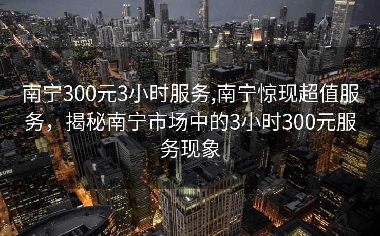 南宁300元3小时服务,南宁惊现超值服务，揭秘南宁市场中的3小时300元服务现象