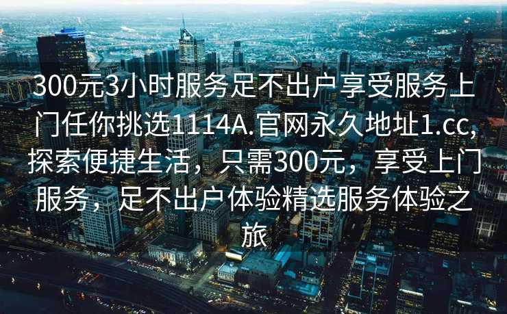 300元3小时服务足不出户享受服务上门任你挑选1114A.官网永久地址1.cc,探索便捷生活，只需300元，享受上门服务，足不出户体验精选服务体验之旅