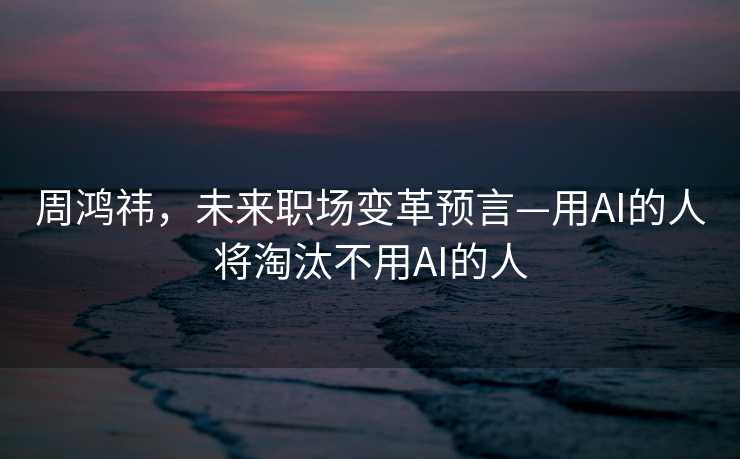 周鸿祎，未来职场变革预言—用AI的人将淘汰不用AI的人