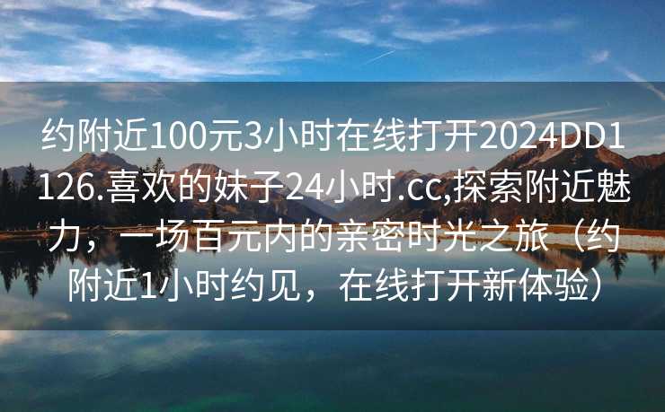 约附近100元3小时在线打开2024DD1126.喜欢的妹子24小时.cc,探索附近魅力，一场百元内的亲密时光之旅（约附近1小时约见，在线打开新体验）