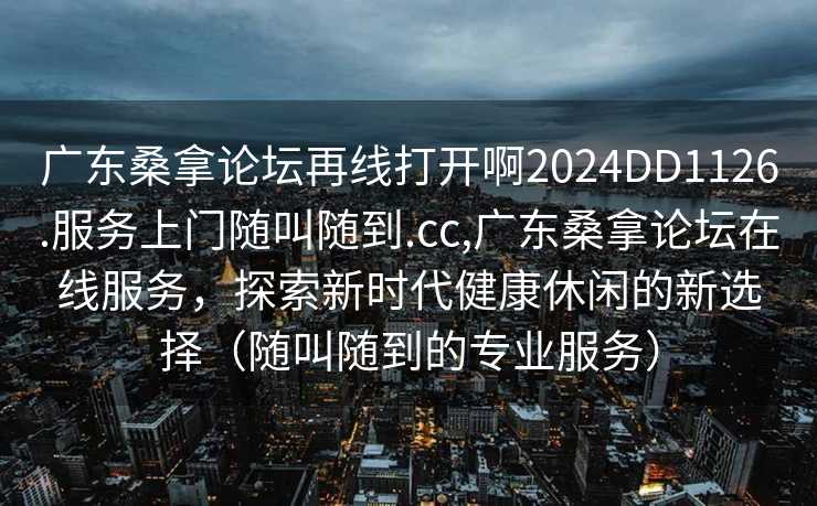 广东桑拿论坛再线打开啊2024DD1126.服务上门随叫随到.cc,广东桑拿论坛在线服务，探索新时代健康休闲的新选择（随叫随到的专业服务）